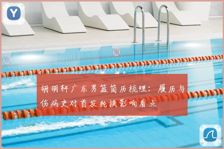 胡明轩广东男篮简历梳理：履历与伤病史对首发轮换影响看点