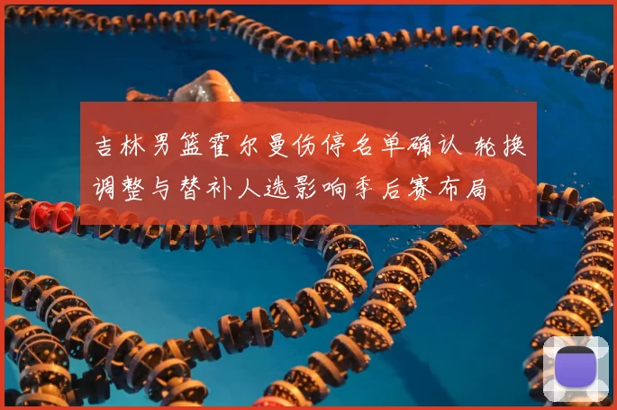 吉林男篮霍尔曼伤停名单确认 轮换调整与替补人选影响季后赛布局