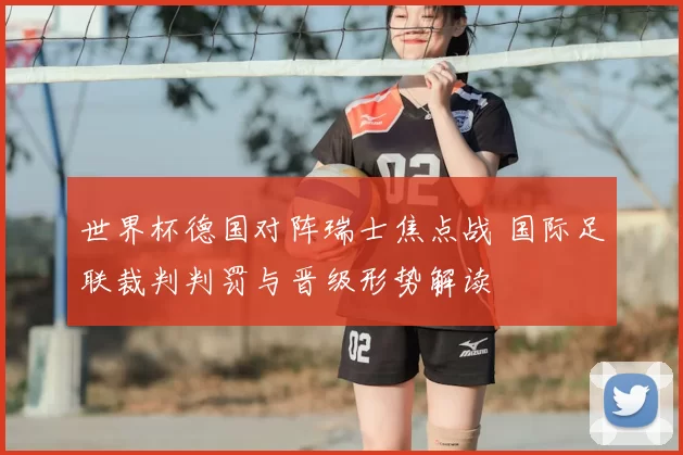 世界杯德国对阵瑞士焦点战 国际足联裁判判罚与晋级形势解读