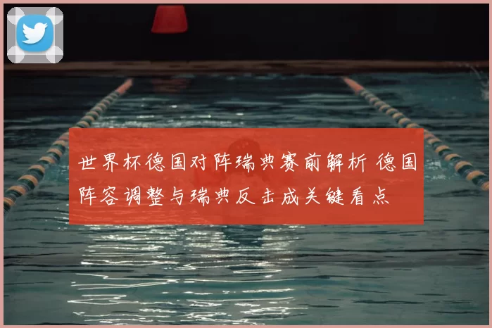 世界杯德国对阵瑞典赛前解析 德国阵容调整与瑞典反击成关键看点